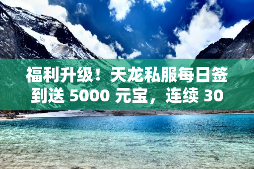 福利升级！天龙私服每日签到送 5000 元宝，连续 30 天得永久时装！