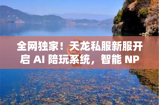 全网独家！天龙私服新服开启 AI 陪玩系统，智能 NPC 全程带飞！