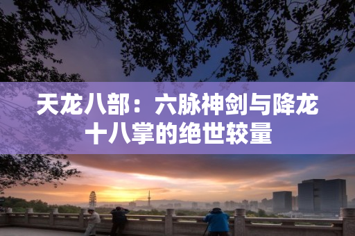 天龙八部：六脉神剑与降龙十八掌的绝世较量